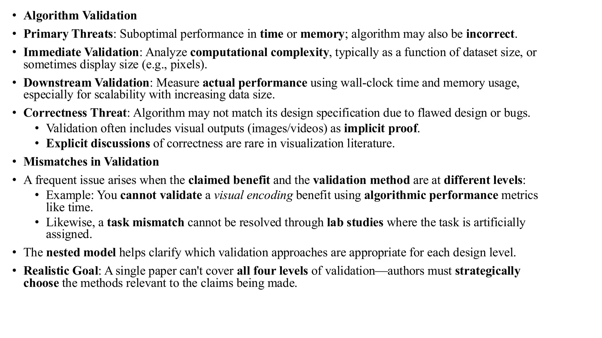 • Algorithm Validation
• Primary Threats: Suboptimal performance in time or memory; algorithm may also be incorrect.
• Immediate Validation: Analyze computational complexity, typically as a function of dataset size, or
sometimes display size (e.g., pixels).
• Downstream Validation: Measure actual performance using wall-clock time and memory usage,
especially for scalability with increasing data size.
• Correctness Threat: Algorithm may not match its design specification due to flawed design or bugs.
• Validation often includes visual outputs (images/videos) as implicit proof.
• Explicit discussions of correctness are rare in visualization literature.
• Mismatches in Validation
• A frequent issue arises when the claimed benefit and the validation method are at different levels:
• Example: You cannot validate a visual encoding benefit using algorithmic performance metrics
like time.
• Likewise, a task mismatch cannot be resolved through lab studies where the task is artificially
assigned.
• The nested model helps clarify which validation approaches are appropriate for each design level.
• Realistic Goal: A single paper can't cover all four levels of validation—authors must strategically
choose the methods relevant to the claims being made.
 