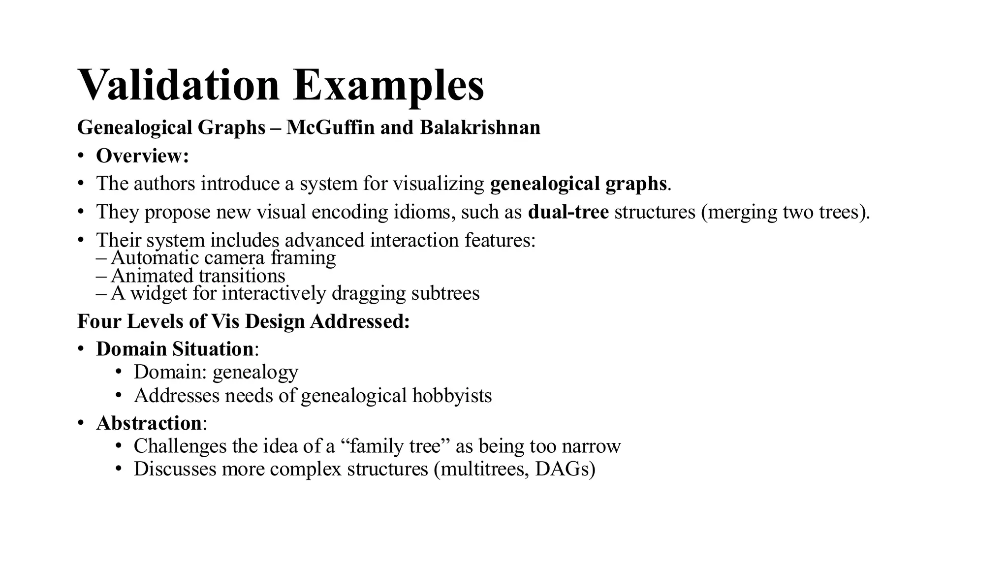Validation Examples
Genealogical Graphs – McGuffin and Balakrishnan
• Overview:
• The authors introduce a system for visualizing genealogical graphs.
• They propose new visual encoding idioms, such as dual-tree structures (merging two trees).
• Their system includes advanced interaction features:
– Automatic camera framing
– Animated transitions
– A widget for interactively dragging subtrees
Four Levels of Vis Design Addressed:
• Domain Situation:
• Domain: genealogy
• Addresses needs of genealogical hobbyists
• Abstraction:
• Challenges the idea of a “family tree” as being too narrow
• Discusses more complex structures (multitrees, DAGs)
 