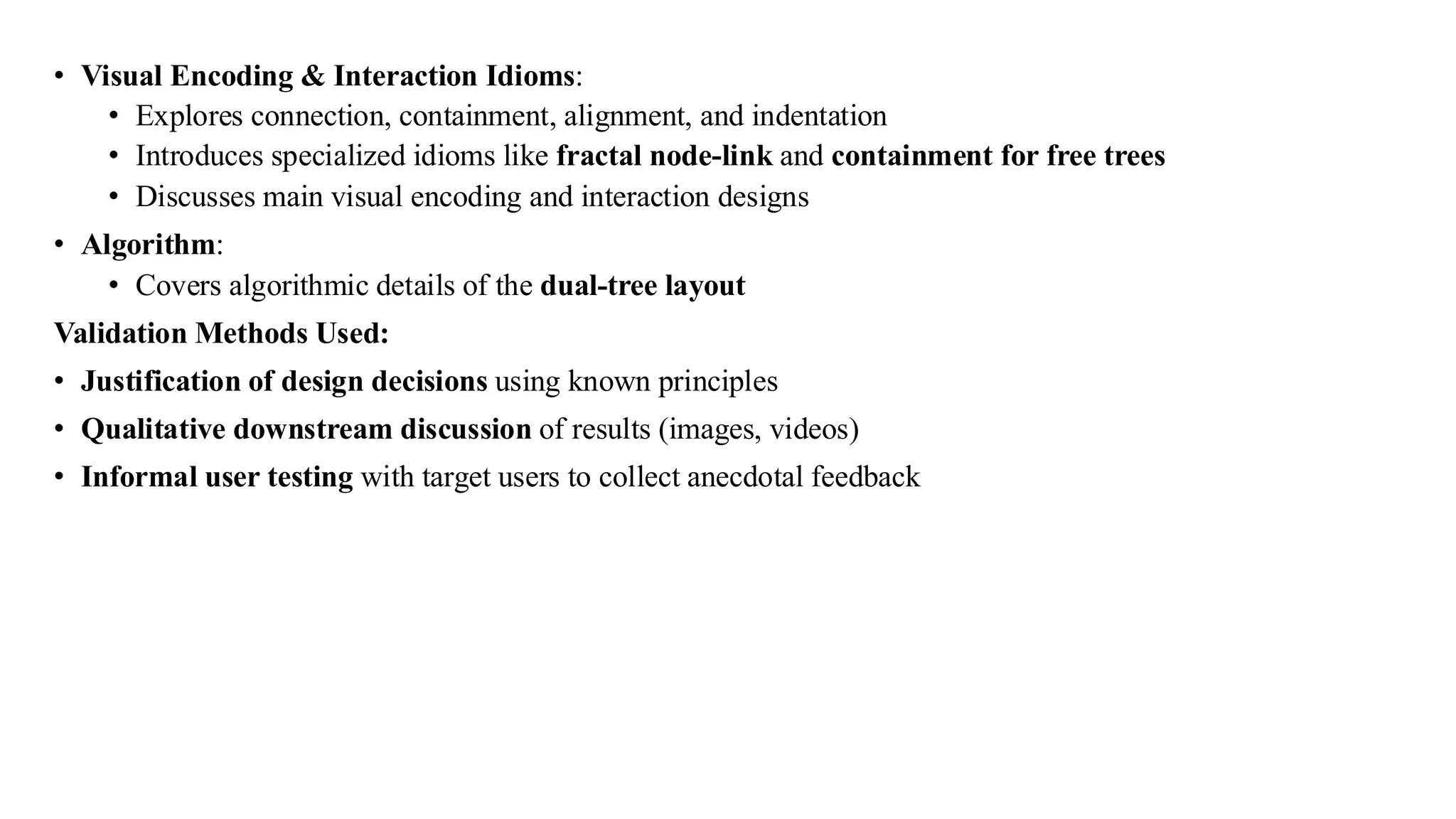 • Visual Encoding & Interaction Idioms:
• Explores connection, containment, alignment, and indentation
• Introduces specialized idioms like fractal node-link and containment for free trees
• Discusses main visual encoding and interaction designs
• Algorithm:
• Covers algorithmic details of the dual-tree layout
Validation Methods Used:
• Justification of design decisions using known principles
• Qualitative downstream discussion of results (images, videos)
• Informal user testing with target users to collect anecdotal feedback
 