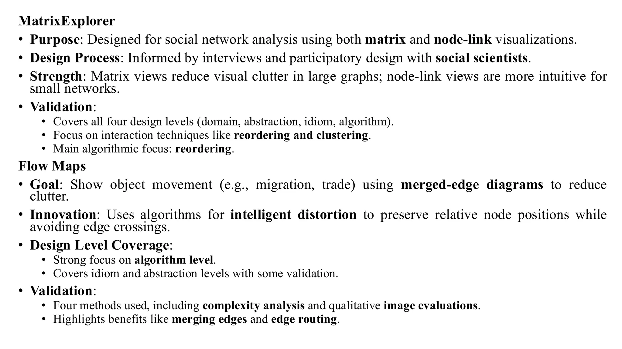 MatrixExplorer
• Purpose: Designed for social network analysis using both matrix and node-link visualizations.
• Design Process: Informed by interviews and participatory design with social scientists.
• Strength: Matrix views reduce visual clutter in large graphs; node-link views are more intuitive for
small networks.
• Validation:
• Covers all four design levels (domain, abstraction, idiom, algorithm).
• Focus on interaction techniques like reordering and clustering.
• Main algorithmic focus: reordering.
Flow Maps
• Goal: Show object movement (e.g., migration, trade) using merged-edge diagrams to reduce
clutter.
• Innovation: Uses algorithms for intelligent distortion to preserve relative node positions while
avoiding edge crossings.
• Design Level Coverage:
• Strong focus on algorithm level.
• Covers idiom and abstraction levels with some validation.
• Validation:
• Four methods used, including complexity analysis and qualitative image evaluations.
• Highlights benefits like merging edges and edge routing.
 