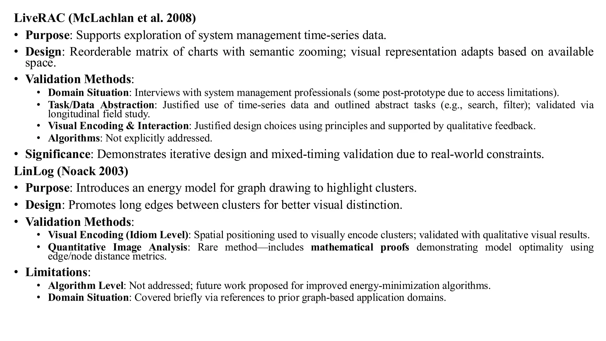 LiveRAC (McLachlan et al. 2008)
• Purpose: Supports exploration of system management time-series data.
• Design: Reorderable matrix of charts with semantic zooming; visual representation adapts based on available
space.
• Validation Methods:
• Domain Situation: Interviews with system management professionals (some post-prototype due to access limitations).
• Task/Data Abstraction: Justified use of time-series data and outlined abstract tasks (e.g., search, filter); validated via
longitudinal field study.
• Visual Encoding & Interaction: Justified design choices using principles and supported by qualitative feedback.
• Algorithms: Not explicitly addressed.
• Significance: Demonstrates iterative design and mixed-timing validation due to real-world constraints.
LinLog (Noack 2003)
• Purpose: Introduces an energy model for graph drawing to highlight clusters.
• Design: Promotes long edges between clusters for better visual distinction.
• Validation Methods:
• Visual Encoding (Idiom Level): Spatial positioning used to visually encode clusters; validated with qualitative visual results.
• Quantitative Image Analysis: Rare method—includes mathematical proofs demonstrating model optimality using
edge/node distance metrics.
• Limitations:
• Algorithm Level: Not addressed; future work proposed for improved energy-minimization algorithms.
• Domain Situation: Covered briefly via references to prior graph-based application domains.
 