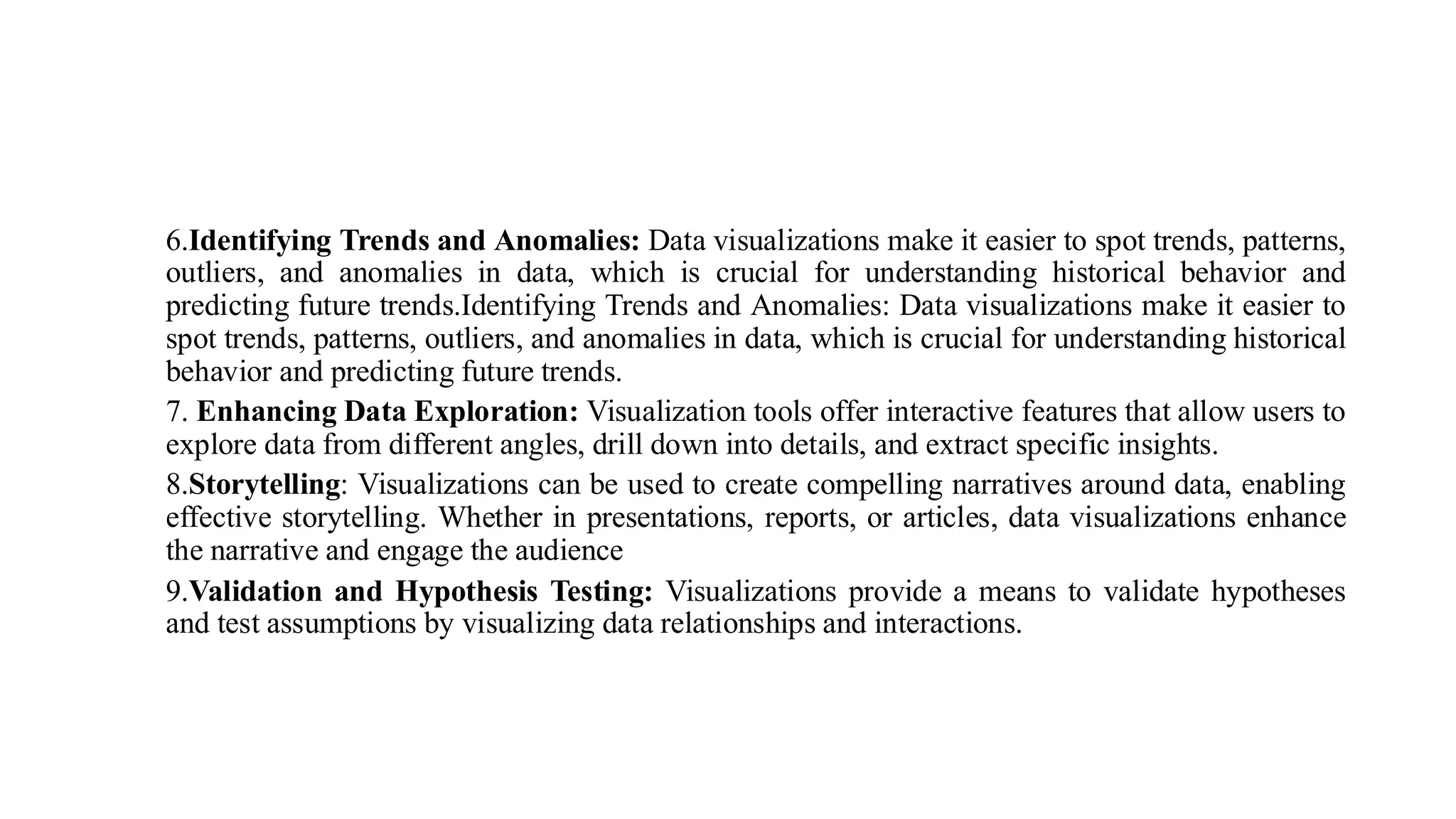 6.Identifying Trends and Anomalies: Data visualizations make it easier to spot trends, patterns,
outliers, and anomalies in data, which is crucial for understanding historical behavior and
predicting future trends.Identifying Trends and Anomalies: Data visualizations make it easier to
spot trends, patterns, outliers, and anomalies in data, which is crucial for understanding historical
behavior and predicting future trends.
7. Enhancing Data Exploration: Visualization tools offer interactive features that allow users to
explore data from different angles, drill down into details, and extract specific insights.
8.Storytelling: Visualizations can be used to create compelling narratives around data, enabling
effective storytelling. Whether in presentations, reports, or articles, data visualizations enhance
the narrative and engage the audience
9.Validation and Hypothesis Testing: Visualizations provide a means to validate hypotheses
and test assumptions by visualizing data relationships and interactions.
 