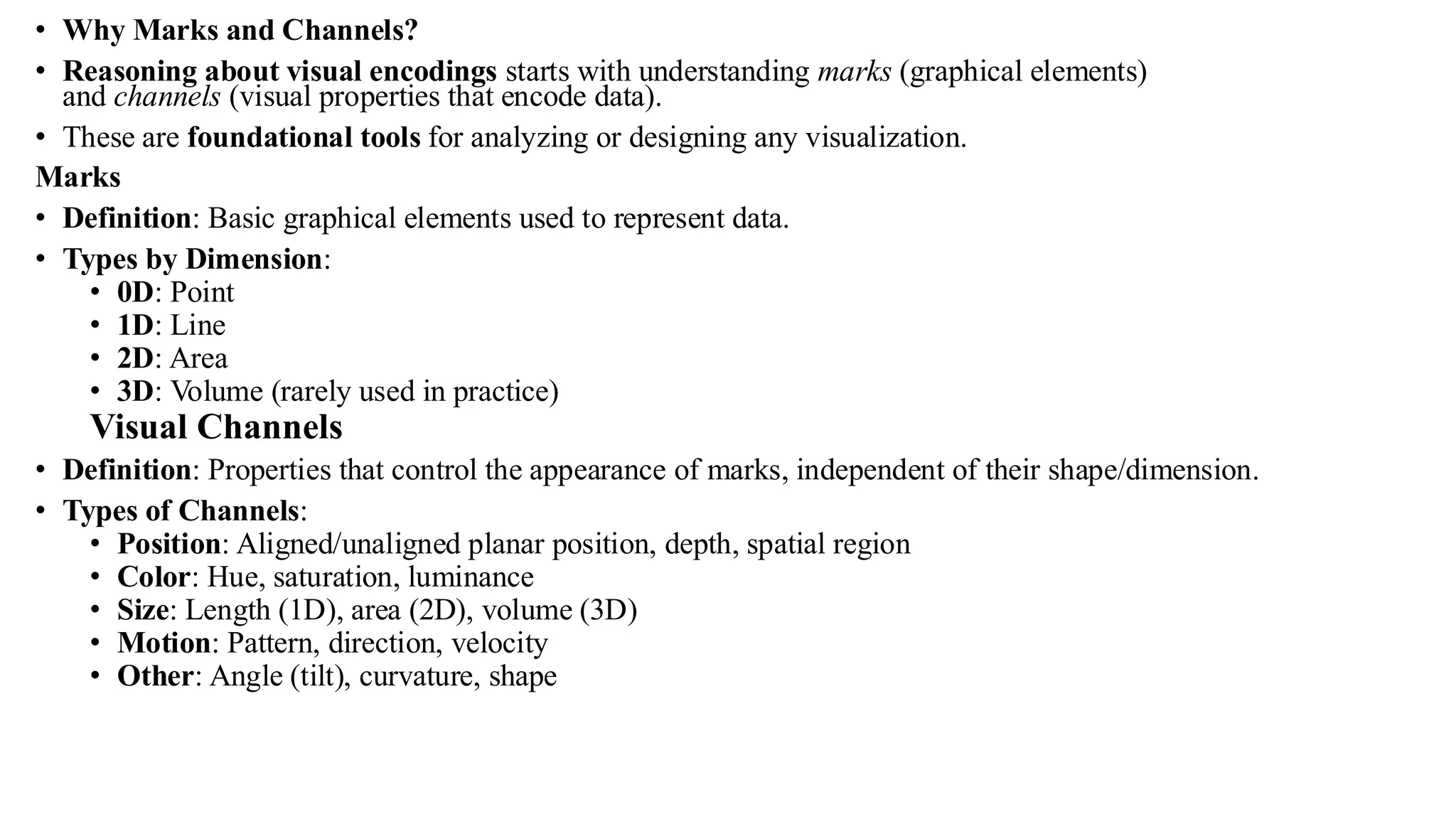 • Why Marks and Channels?
• Reasoning about visual encodings starts with understanding marks (graphical elements)
and channels (visual properties that encode data).
• These are foundational tools for analyzing or designing any visualization.
Marks
• Definition: Basic graphical elements used to represent data.
• Types by Dimension:
• 0D: Point
• 1D: Line
• 2D: Area
• 3D: Volume (rarely used in practice)
Visual Channels
• Definition: Properties that control the appearance of marks, independent of their shape/dimension.
• Types of Channels:
• Position: Aligned/unaligned planar position, depth, spatial region
• Color: Hue, saturation, luminance
• Size: Length (1D), area (2D), volume (3D)
• Motion: Pattern, direction, velocity
• Other: Angle (tilt), curvature, shape
 