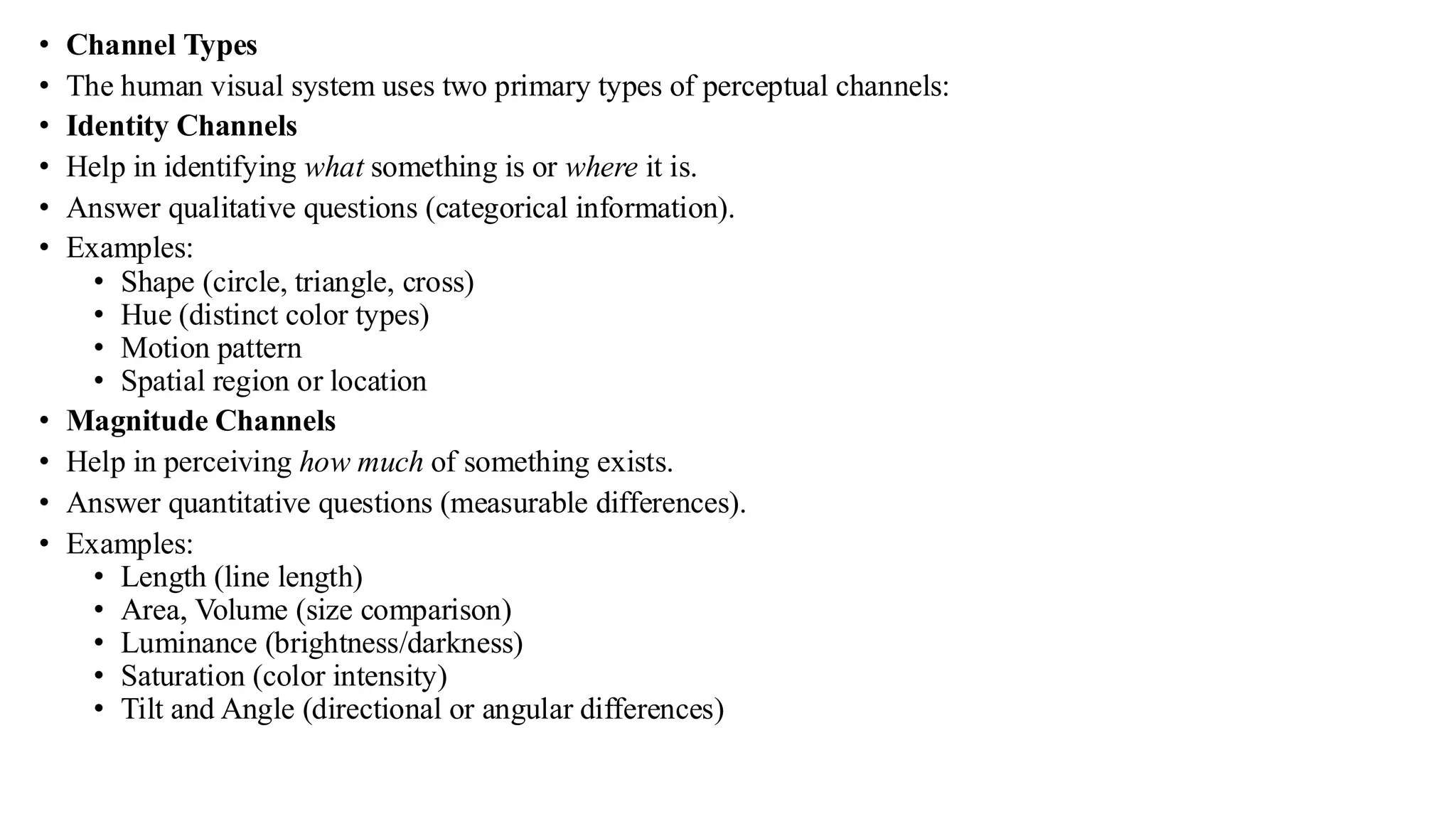 • Channel Types
• The human visual system uses two primary types of perceptual channels:
• Identity Channels
• Help in identifying what something is or where it is.
• Answer qualitative questions (categorical information).
• Examples:
• Shape (circle, triangle, cross)
• Hue (distinct color types)
• Motion pattern
• Spatial region or location
• Magnitude Channels
• Help in perceiving how much of something exists.
• Answer quantitative questions (measurable differences).
• Examples:
• Length (line length)
• Area, Volume (size comparison)
• Luminance (brightness/darkness)
• Saturation (color intensity)
• Tilt and Angle (directional or angular differences)
 