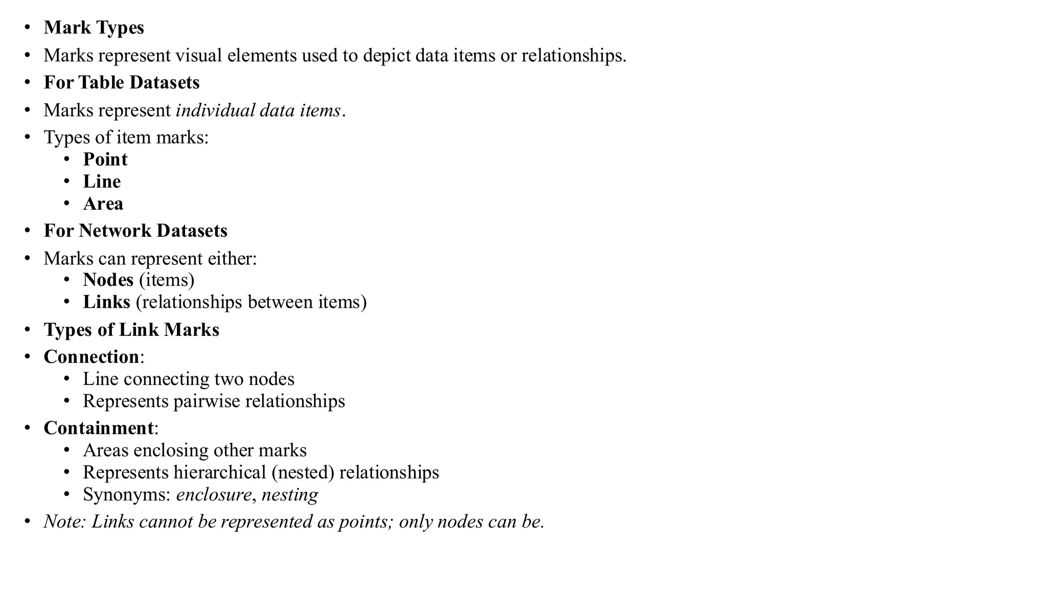 • Mark Types
• Marks represent visual elements used to depict data items or relationships.
• For Table Datasets
• Marks represent individual data items.
• Types of item marks:
• Point
• Line
• Area
• For Network Datasets
• Marks can represent either:
• Nodes (items)
• Links (relationships between items)
• Types of Link Marks
• Connection:
• Line connecting two nodes
• Represents pairwise relationships
• Containment:
• Areas enclosing other marks
• Represents hierarchical (nested) relationships
• Synonyms: enclosure, nesting
• Note: Links cannot be represented as points; only nodes can be.
 