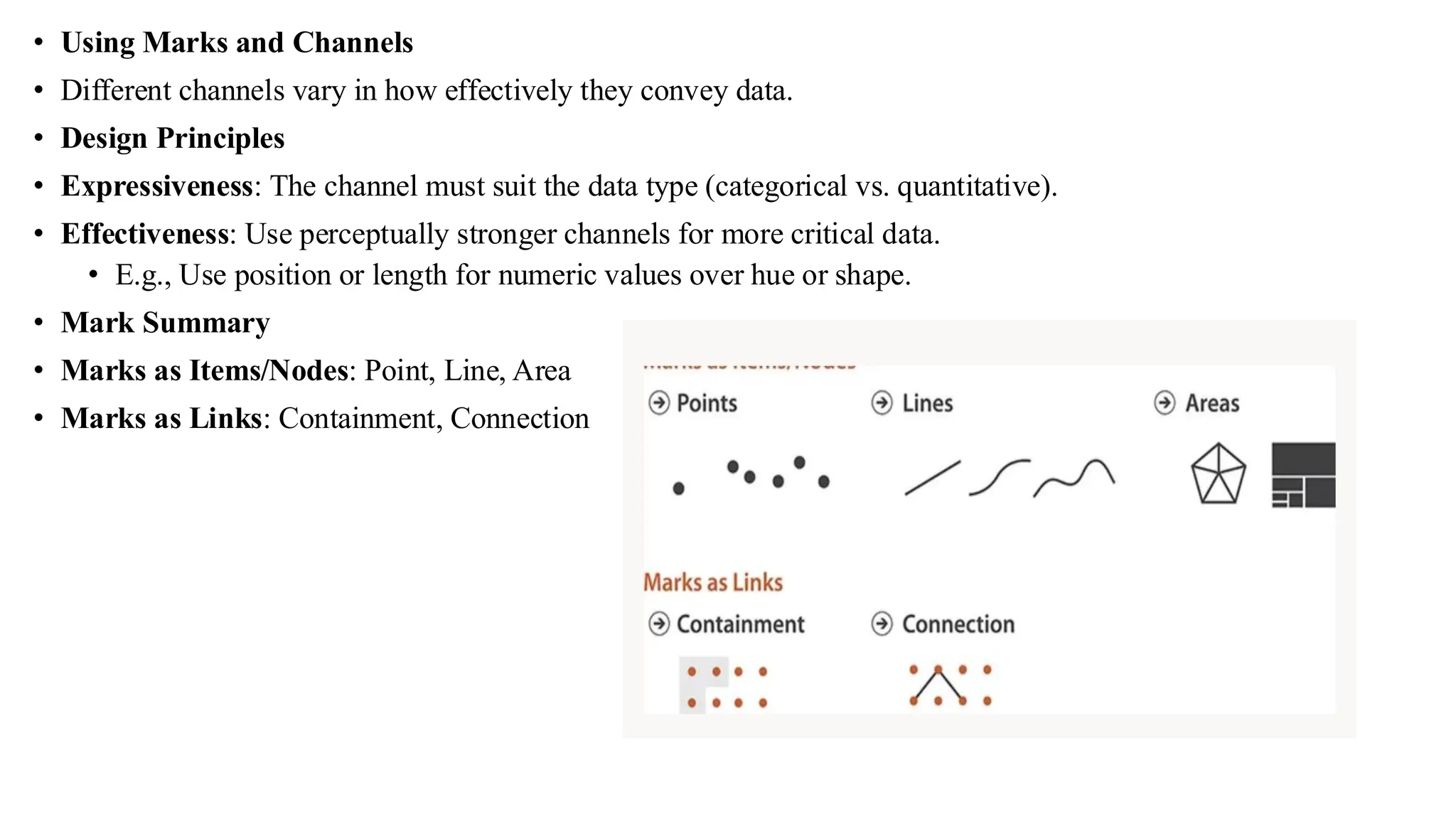 • Using Marks and Channels
• Different channels vary in how effectively they convey data.
• Design Principles
• Expressiveness: The channel must suit the data type (categorical vs. quantitative).
• Effectiveness: Use perceptually stronger channels for more critical data.
• E.g., Use position or length for numeric values over hue or shape.
• Mark Summary
• Marks as Items/Nodes: Point, Line, Area
• Marks as Links: Containment, Connection
 