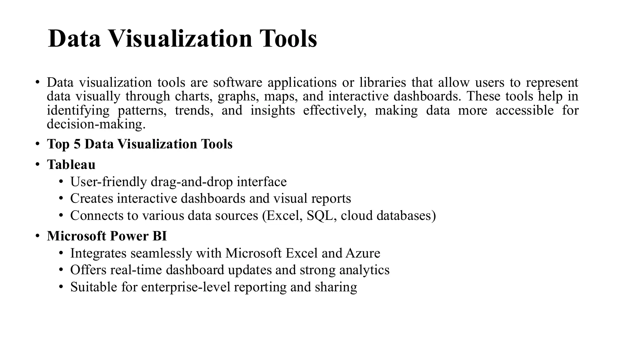 Data Visualization Tools
• Data visualization tools are software applications or libraries that allow users to represent
data visually through charts, graphs, maps, and interactive dashboards. These tools help in
identifying patterns, trends, and insights effectively, making data more accessible for
decision-making.
• Top 5 Data Visualization Tools
• Tableau
• User-friendly drag-and-drop interface
• Creates interactive dashboards and visual reports
• Connects to various data sources (Excel, SQL, cloud databases)
• Microsoft Power BI
• Integrates seamlessly with Microsoft Excel and Azure
• Offers real-time dashboard updates and strong analytics
• Suitable for enterprise-level reporting and sharing
 