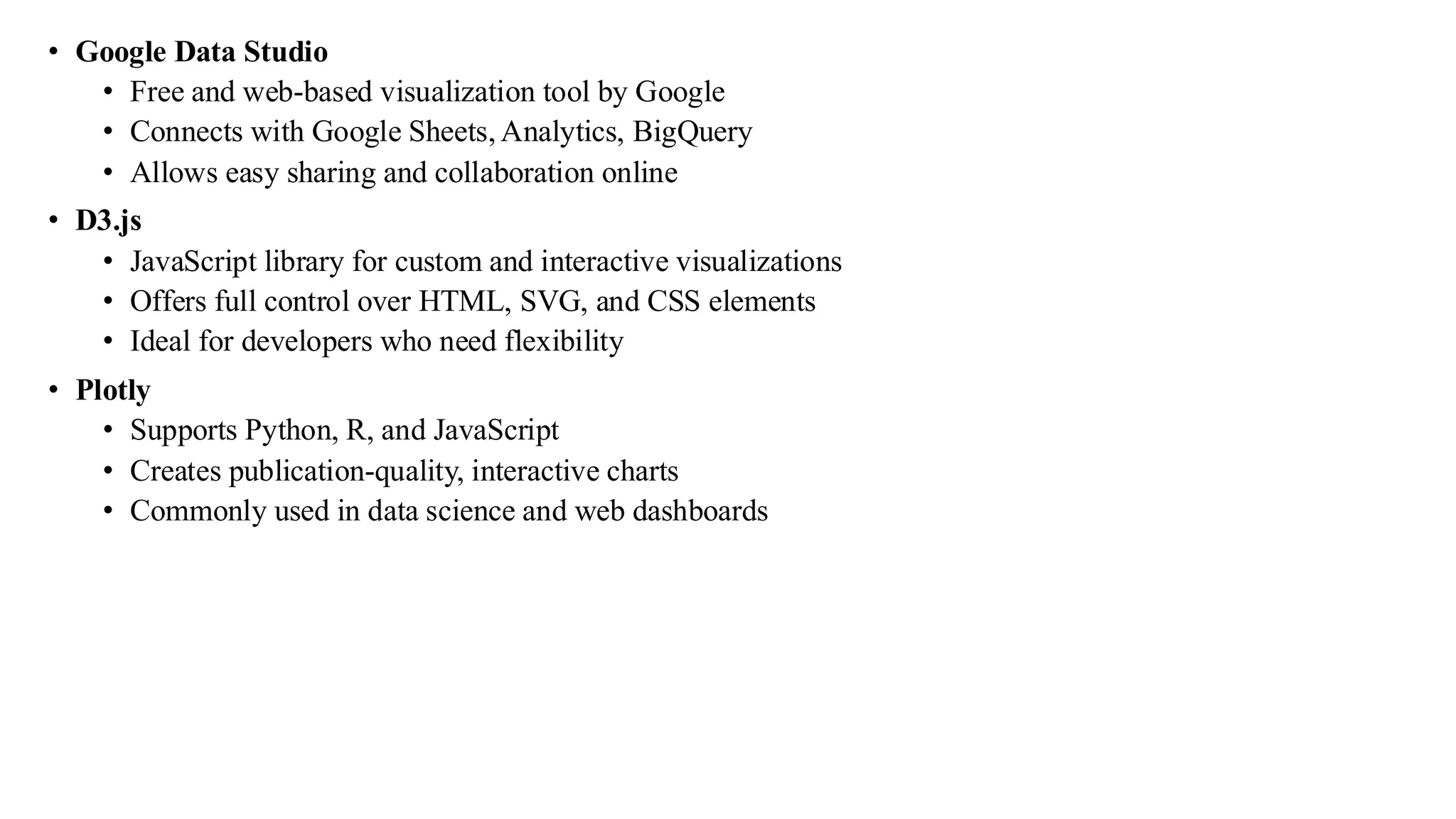 • Google Data Studio
• Free and web-based visualization tool by Google
• Connects with Google Sheets, Analytics, BigQuery
• Allows easy sharing and collaboration online
• D3.js
• JavaScript library for custom and interactive visualizations
• Offers full control over HTML, SVG, and CSS elements
• Ideal for developers who need flexibility
• Plotly
• Supports Python, R, and JavaScript
• Creates publication-quality, interactive charts
• Commonly used in data science and web dashboards
 