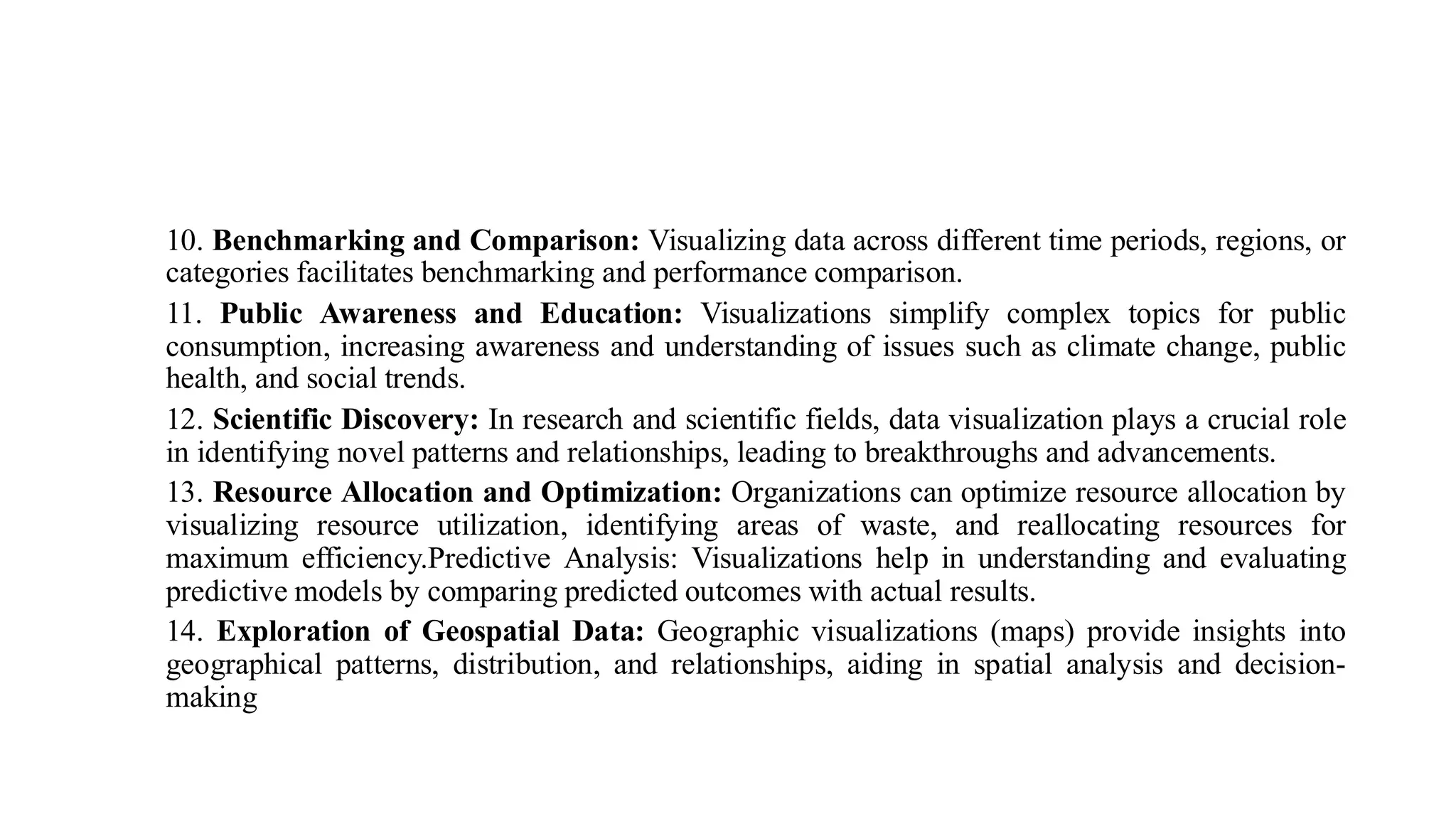 10. Benchmarking and Comparison: Visualizing data across different time periods, regions, or
categories facilitates benchmarking and performance comparison.
11. Public Awareness and Education: Visualizations simplify complex topics for public
consumption, increasing awareness and understanding of issues such as climate change, public
health, and social trends.
12. Scientific Discovery: In research and scientific fields, data visualization plays a crucial role
in identifying novel patterns and relationships, leading to breakthroughs and advancements.
13. Resource Allocation and Optimization: Organizations can optimize resource allocation by
visualizing resource utilization, identifying areas of waste, and reallocating resources for
maximum efficiency.Predictive Analysis: Visualizations help in understanding and evaluating
predictive models by comparing predicted outcomes with actual results.
14. Exploration of Geospatial Data: Geographic visualizations (maps) provide insights into
geographical patterns, distribution, and relationships, aiding in spatial analysis and decision-
making
 