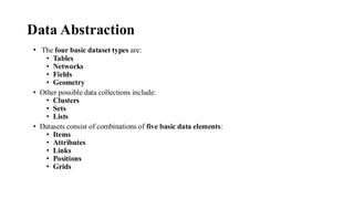 Data Abstraction
• The four basic dataset types are:
• Tables
• Networks
• Fields
• Geometry
• Other possible data collections include:
• Clusters
• Sets
• Lists
• Datasets consist of combinations of five basic data elements:
• Items
• Attributes
• Links
• Positions
• Grids
 