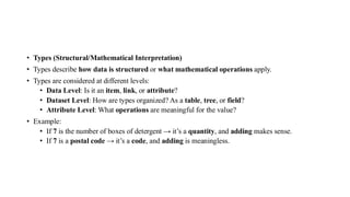 • Types (Structural/Mathematical Interpretation)
• Types describe how data is structured or what mathematical operations apply.
• Types are considered at different levels:
• Data Level: Is it an item, link, or attribute?
• Dataset Level: How are types organized? As a table, tree, or field?
• Attribute Level: What operations are meaningful for the value?
• Example:
• If 7 is the number of boxes of detergent → it’s a quantity, and adding makes sense.
• If 7 is a postal code → it’s a code, and adding is meaningless.
 