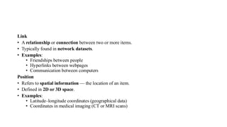 Link
• A relationship or connection between two or more items.
• Typically found in network datasets.
• Examples:
• Friendships between people
• Hyperlinks between webpages
• Communication between computers
Position
• Refers to spatial information — the location of an item.
• Defined in 2D or 3D space.
• Examples:
• Latitude–longitude coordinates (geographical data)
• Coordinates in medical imaging (CT or MRI scans)
 