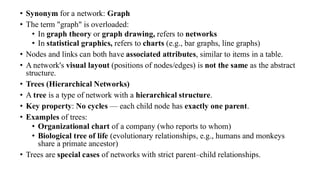 • Synonym for a network: Graph
• The term "graph" is overloaded:
• In graph theory or graph drawing, refers to networks
• In statistical graphics, refers to charts (e.g., bar graphs, line graphs)
• Nodes and links can both have associated attributes, similar to items in a table.
• A network's visual layout (positions of nodes/edges) is not the same as the abstract
structure.
• Trees (Hierarchical Networks)
• A tree is a type of network with a hierarchical structure.
• Key property: No cycles — each child node has exactly one parent.
• Examples of trees:
• Organizational chart of a company (who reports to whom)
• Biological tree of life (evolutionary relationships, e.g., humans and monkeys
share a primate ancestor)
• Trees are special cases of networks with strict parent–child relationships.
 