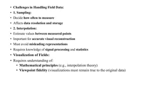 • Challenges in Handling Field Data:
• 1. Sampling:
• Decide how often to measure
• Affects data resolution and storage
• 2. Interpolation:
• Estimate values between measured points
• Important for accurate visual reconstruction
• Must avoid misleading representations
• Requires knowledge of signal processing and statistics
• Visualization of Fields:
• Requires understanding of:
• Mathematical principles (e.g., interpolation theory)
• Viewpoint fidelity (visualizations must remain true to the original data)
 