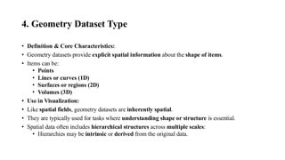 4. Geometry Dataset Type
• Definition & Core Characteristics:
• Geometry datasets provide explicit spatial information about the shape of items.
• Items can be:
• Points
• Lines or curves (1D)
• Surfaces or regions (2D)
• Volumes (3D)
• Use in Visualization:
• Like spatial fields, geometry datasets are inherently spatial.
• They are typically used for tasks where understanding shape or structure is essential.
• Spatial data often includes hierarchical structures across multiple scales:
• Hierarchies may be intrinsic or derived from the original data.
 