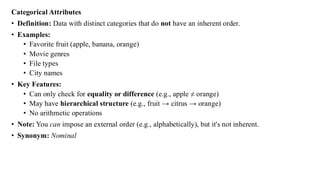 Categorical Attributes
• Definition: Data with distinct categories that do not have an inherent order.
• Examples:
• Favorite fruit (apple, banana, orange)
• Movie genres
• File types
• City names
• Key Features:
• Can only check for equality or difference (e.g., apple ≠ orange)
• May have hierarchical structure (e.g., fruit → citrus → orange)
• No arithmetic operations
• Note: You can impose an external order (e.g., alphabetically), but it's not inherent.
• Synonym: Nominal
 