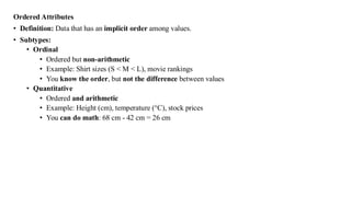 Ordered Attributes
• Definition: Data that has an implicit order among values.
• Subtypes:
• Ordinal
• Ordered but non-arithmetic
• Example: Shirt sizes (S < M < L), movie rankings
• You know the order, but not the difference between values
• Quantitative
• Ordered and arithmetic
• Example: Height (cm), temperature (°C), stock prices
• You can do math: 68 cm - 42 cm = 26 cm
 