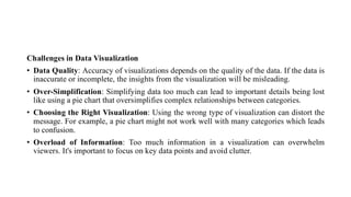 Challenges in Data Visualization
• Data Quality: Accuracy of visualizations depends on the quality of the data. If the data is
inaccurate or incomplete, the insights from the visualization will be misleading.
• Over-Simplification: Simplifying data too much can lead to important details being lost
like using a pie chart that oversimplifies complex relationships between categories.
• Choosing the Right Visualization: Using the wrong type of visualization can distort the
message. For example, a pie chart might not work well with many categories which leads
to confusion.
• Overload of Information: Too much information in a visualization can overwhelm
viewers. It's important to focus on key data points and avoid clutter.
 