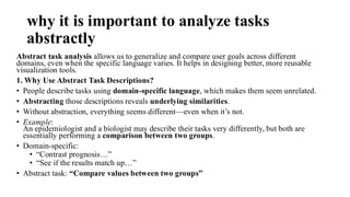 why it is important to analyze tasks
abstractly
Abstract task analysis allows us to generalize and compare user goals across different
domains, even when the specific language varies. It helps in designing better, more reusable
visualization tools.
1. Why Use Abstract Task Descriptions?
• People describe tasks using domain-specific language, which makes them seem unrelated.
• Abstracting those descriptions reveals underlying similarities.
• Without abstraction, everything seems different—even when it’s not.
• Example:
An epidemiologist and a biologist may describe their tasks very differently, but both are
essentially performing a comparison between two groups.
• Domain-specific:
• “Contrast prognosis…”
• “See if the results match up…”
• Abstract task: “Compare values between two groups”
 