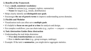 2. Benefits of the Framework
• Uses a small, consistent vocabulary:
• Verbs for actions (e.g., compare, explore, summarize)
• Nouns for targets (e.g., trends, distributions)
• Helps clearly identify and distinguish user goals.
• Encourages the use of generic terms to improve understanding across domains.
3. Flexible and Modular
• Visualization tools can often serve multiple goals.
• It’s helpful to focus on one goal at a time for analysis and design.
• For complex workflows, you can chain tasks (e.g., explore → compare → summarize).
4. Task Abstraction Guides Data Abstraction
• Understanding the task helps determine:
• What data transformations are needed.
• How to derive new data (e.g., group averages, rankings).
• Example: If the task is summarize, you might derive aggregate statistics.
 