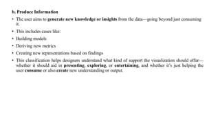 b. Produce Information
• The user aims to generate new knowledge or insights from the data—going beyond just consuming
it.
• This includes cases like:
• Building models
• Deriving new metrics
• Creating new representations based on findings
• This classification helps designers understand what kind of support the visualization should offer—
whether it should aid in presenting, exploring, or entertaining, and whether it’s just helping the
user consume or also create new understanding or output.
 
