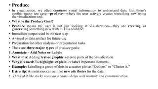 • Produce
• In visualization, we often consume visual information to understand data. But there’s
another major use case—produce—where the user actively creates something new using
the visualization tool.
• What is the Produce Goal?
• Produce means the user is not just looking at visualizations—they are creating or
generating something new with it. This could be:
• Immediate output used in the next step
• A visual or data artifact for future use
• Preparation for other analysis or presentation tasks
• There are three major types of produce goals:
1. Annotate – Add Notes or Labels
• What it is: Adding text or graphic notes to parts of the visualization.
• Why it's used: To highlight, explain, or label important elements.
• Example: Labelling a group of dots in a scatter plot as “Outliers” or “Cluster A.”
• Extra tip: Annotations can act like new attributes for the data.
• Think of it like sticky notes on a chart—helps with memory and communication.
 