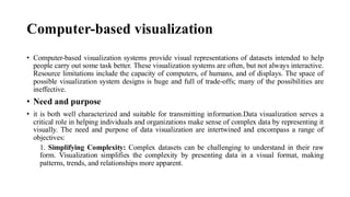 Computer-based visualization
• Computer-based visualization systems provide visual representations of datasets intended to help
people carry out some task better. These visualization systems are often, but not always interactive.
Resource limitations include the capacity of computers, of humans, and of displays. The space of
possible visualization system designs is huge and full of trade-offs; many of the possibilities are
ineffective.
• Need and purpose
• it is both well characterized and suitable for transmitting information.Data visualization serves a
critical role in helping individuals and organizations make sense of complex data by representing it
visually. The need and purpose of data visualization are intertwined and encompass a range of
objectives:
1. Simplifying Complexity: Complex datasets can be challenging to understand in their raw
form. Visualization simplifies the complexity by presenting data in a visual format, making
patterns, trends, and relationships more apparent.
 