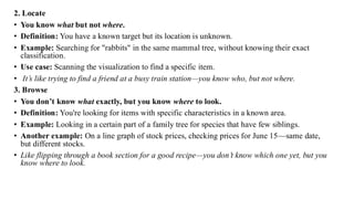 2. Locate
• You know what but not where.
• Definition: You have a known target but its location is unknown.
• Example: Searching for "rabbits" in the same mammal tree, without knowing their exact
classification.
• Use case: Scanning the visualization to find a specific item.
• It’s like trying to find a friend at a busy train station—you know who, but not where.
3. Browse
• You don’t know what exactly, but you know where to look.
• Definition: You're looking for items with specific characteristics in a known area.
• Example: Looking in a certain part of a family tree for species that have few siblings.
• Another example: On a line graph of stock prices, checking prices for June 15—same date,
but different stocks.
• Like flipping through a book section for a good recipe—you don’t know which one yet, but you
know where to look.
 