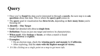 Query
• Once you’ve found the data you're interested in through a search, the next step is to ask
questions about that data. This is where the query goal comes in.
• The query goal in visualization has three levels, depending on how many items you're
focusing on:
1. Identify – One Target
• Goal: Get detailed info about a single item.
• Definition: Focus on just one target and retrieve its characteristics.
• When used: After lookup or locate, or when a match is found
through browse or explore.
• Examples:
• On an election map, check the winning party and margin for California.
• After exploring, find the state with the highest margin of victory.
• It’s like clicking on a single point on a map to get more info.
 
