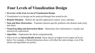 Four Levels of Visualization Design
• Overview of the Four Levels of Visualization Design
• Visualization (vis) design can be analyzed through four nested levels:
• Domain Situation – Defines the specific application context, users, and data.
• Task and Data Abstraction – Translates domain-specific problems into abstract tasks (why
and what).
• Visual Encoding and Interaction Idiom – Determines how information is visually and
interactively represented.
• Algorithm – Implements the idiom computationally.
• These levels are hierarchically nested, where choices at higher levels impact all levels
below. For example, a flawed abstraction choice will affect the entire design, even if the
idioms and algorithms are perfect.
 