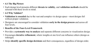 • 4.1 The Big Picture
• Each design level presents different threats to validity, and validation methods should be
selected with these levels in mind.
• 4.2 Why Validate?
• Validation is essential due to the vast and complex vis design space—most designs fail
without proper validation.
• Designers are encouraged to consider validation early in the design process and across all
four levels.
• Benefits of the Four-Level Framework
• Provides a systematic way to analyze and separate different concerns in visualization design.
• Encourages iterative refinement, where insights at one level can influence others (design as
redesign).
• Helps identify specific design decisions and their consequences, regardless of design order.
 