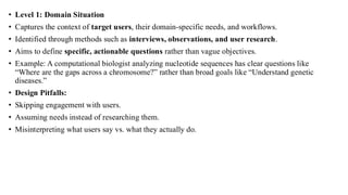 • Level 1: Domain Situation
• Captures the context of target users, their domain-specific needs, and workflows.
• Identified through methods such as interviews, observations, and user research.
• Aims to define specific, actionable questions rather than vague objectives.
• Example: A computational biologist analyzing nucleotide sequences has clear questions like
“Where are the gaps across a chromosome?” rather than broad goals like “Understand genetic
diseases.”
• Design Pitfalls:
• Skipping engagement with users.
• Assuming needs instead of researching them.
• Misinterpreting what users say vs. what they actually do.
 