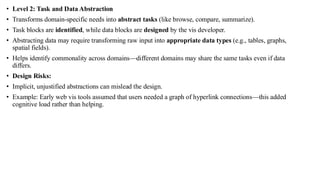 • Level 2: Task and Data Abstraction
• Transforms domain-specific needs into abstract tasks (like browse, compare, summarize).
• Task blocks are identified, while data blocks are designed by the vis developer.
• Abstracting data may require transforming raw input into appropriate data types (e.g., tables, graphs,
spatial fields).
• Helps identify commonality across domains—different domains may share the same tasks even if data
differs.
• Design Risks:
• Implicit, unjustified abstractions can mislead the design.
• Example: Early web vis tools assumed that users needed a graph of hyperlink connections—this added
cognitive load rather than helping.
 
