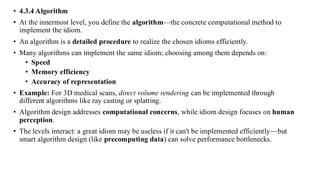 • 4.3.4 Algorithm
• At the innermost level, you define the algorithm—the concrete computational method to
implement the idiom.
• An algorithm is a detailed procedure to realize the chosen idioms efficiently.
• Many algorithms can implement the same idiom; choosing among them depends on:
• Speed
• Memory efficiency
• Accuracy of representation
• Example: For 3D medical scans, direct volume rendering can be implemented through
different algorithms like ray casting or splatting.
• Algorithm design addresses computational concerns, while idiom design focuses on human
perception.
• The levels interact: a great idiom may be useless if it can't be implemented efficiently—but
smart algorithm design (like precomputing data) can solve performance bottlenecks.
 