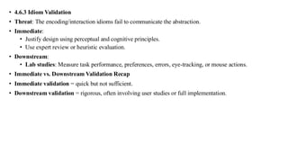 • 4.6.3 Idiom Validation
• Threat: The encoding/interaction idioms fail to communicate the abstraction.
• Immediate:
• Justify design using perceptual and cognitive principles.
• Use expert review or heuristic evaluation.
• Downstream:
• Lab studies: Measure task performance, preferences, errors, eye-tracking, or mouse actions.
• Immediate vs. Downstream Validation Recap
• Immediate validation = quick but not sufficient.
• Downstream validation = rigorous, often involving user studies or full implementation.
 