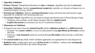 • Algorithm Validation
• Primary Threats: Suboptimal performance in time or memory; algorithm may also be incorrect.
• Immediate Validation: Analyze computational complexity, typically as a function of dataset size, or
sometimes display size (e.g., pixels).
• Downstream Validation: Measure actual performance using wall-clock time and memory usage,
especially for scalability with increasing data size.
• Correctness Threat: Algorithm may not match its design specification due to flawed design or bugs.
• Validation often includes visual outputs (images/videos) as implicit proof.
• Explicit discussions of correctness are rare in visualization literature.
• Mismatches in Validation
• A frequent issue arises when the claimed benefit and the validation method are at different levels:
• Example: You cannot validate a visual encoding benefit using algorithmic performance metrics
like time.
• Likewise, a task mismatch cannot be resolved through lab studies where the task is artificially
assigned.
• The nested model helps clarify which validation approaches are appropriate for each design level.
• Realistic Goal: A single paper can't cover all four levels of validation—authors must strategically
choose the methods relevant to the claims being made.
 
