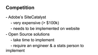Competition
- Adobe’s SiteCatalyst
- very expensive (> $100k)
- needs to be implemented on website
- Open Source solutions
- take time to implement
- require an engineer & a stats person to
implement

 