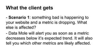 What the client gets
- Scenario 1: something bad is happening to
your website and a metric is dropping. What
else is affected?
- Data Mole will alert you as soon as a metric
decreases below it’s expected trend. It will also
tell you which other metrics are likely affected.

 
