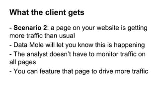 What the client gets
- Scenario 2: a page on your website is getting
more traffic than usual
- Data Mole will let you know this is happening
- The analyst doesn’t have to monitor traffic on
all pages
- You can feature that page to drive more traffic

 