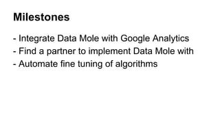 Milestones
- Integrate Data Mole with Google Analytics
- Find a partner to implement Data Mole with
- Automate fine tuning of algorithms

 