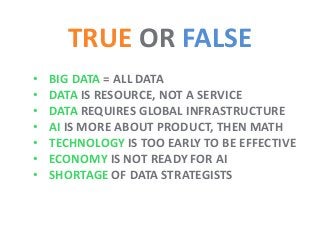 TRUE OR FALSE
• BIG DATA = ALL DATA
• DATA IS RESOURCE, NOT A SERVICE
• DATA REQUIRES GLOBAL INFRASTRUCTURE
• AI IS MORE ABOUT PRODUCT, THEN MATH
• TECHNOLOGY IS TOO EARLY TO BE EFFECTIVE
• ECONOMY IS NOT READY FOR AI
• SHORTAGE OF DATA STRATEGISTS
 