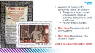 4
 Invention of double entry
accounting in the 15th century:
 The general leger creates
undisputable record of
business transactions, profit
and losses
 Agency trade emerges
 Then came the computer and
ERP Systems
 Then came Blockchain – the
universal ledger
Goal is to reduce transaction costs!
 