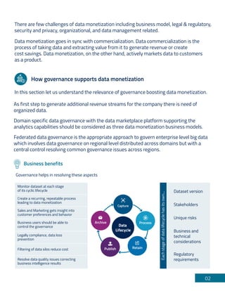 There are few challenges of data monetization including business model, legal & regulatory,
security and privacy, organizational, and data management related.
Data monetization goes in sync with commercialization. Data commercialization is the
process of taking data and extracting value from it to generate revenue or create
cost savings. Data monetization, on the other hand, actively markets data to customers
as a product.
02
How governance supports data monetization
In this section let us understand the relevance of governance boosting data monetization.
As first step to generate additional revenue streams for the company there is need of
organized data.
Domain specific data governance with the data marketplace platform supporting the
analytics capabilities should be considered as three data monetization business models.
Federated data governance is the appropriate approach to govern enterprise level big data
which involves data governance on regional level distributed across domains but with a
central control resolving common governance issues across regions.
Business benefits
Governance helps in resolving these aspects
1. Capture
Process
Retain
Publish
Archive
Data
Lifecycle
Monitor dataset at each stage
of its cyclic lifecycle
Create a recurring, repeatable process
leading to data monetization
Sales and Marketing gets insight into
customer preferences and behavior
Business users should be able to
control the governance
Legally compliance, data loss
prevention
Filtering of data silos reduce cost
Resolve data quality issues correcting
business intelligence results
Dataset version
Stakeholders
Unique risks
Regulatory
requirements
Business and
technical
considerations
Each
stage
of
data
lifecycle
has
its
own...
 