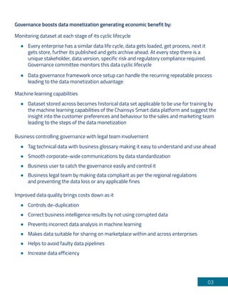 03
Governance boosts data monetization generating economic benefit by:
Monitoring dataset at each stage of its cyclic lifecycle
Every enterprise has a similar data life cycle, data gets loaded, get process, next it
gets store, further its published and gets archive ahead. At every step there is a
unique stakeholder, data version, specific risk and regulatory compliance required.
Governance committee monitors this data cyclic lifecycle
Data governance framework once setup can handle the recurring repeatable process
leading to the data monetization advantage
Machine learning capabilities
Dataset stored across becomes historical data set applicable to be use for training by
the machine learning capabilities of the Chainsys Smart data platform and suggest the
insight into the customer preferences and behaviour to the sales and marketing team
leading to the steps of the data monetization
Business controlling governance with legal team involvement
Tag technical data with business glossary making it easy to understand and use ahead
Smooth corporate-wide communications by data standardization
Business user to catch the governance easily and control it
Business legal team by making data compliant as per the regional regulations
and preventing the data loss or any applicable fines
Improved data quality brings costs down as it
Controls de-duplication
Correct business intelligence results by not using corrupted data
Prevents incorrect data analysis in machine learning
Makes data suitable for sharing on marketplace within and across enterprises
Helps to avoid faulty data pipelines
Increase data efficiency
 