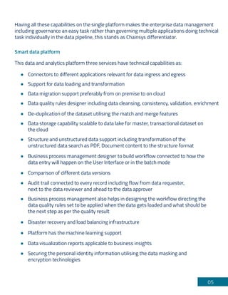 05
Having all these capabilities on the single platform makes the enterprise data management
including governance an easy task rather than governing multiple applications doing technical
task individually in the data pipeline, this stands as Chainsys differentiator.
Smart data platform
This data and analytics platform three services have technical capabilities as:
Connectors to different applications relevant for data ingress and egress
Support for data loading and transformation
Data migration support preferably from on premise to on cloud
Data quality rules designer including data cleansing, consistency, validation, enrichment
De-duplication of the dataset utilising the match and merge features
Structure and unstructured data support including transformation of the
unstructured data search as PDF, Document content to the structure format
Business process management designer to build workflow connected to how the
data entry will happen on the User Interface or in the batch mode
Audit trail connected to every record including flow from data requester,
next to the data reviewer and ahead to the data approver
Business process management also helps in designing the workflow directing the
data quality rules set to be applied when the data gets loaded and what should be
the next step as per the quality result
Comparison of different data versions
Disaster recovery and load balancing infrastructure
Securing the personal identity information utilising the data masking and
encryption technologies
Platform has the machine learning support
Data visualization reports applicable to business insights
Data storage capability scalable to data lake for master, transactional dataset on
the cloud
 