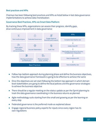 07
Best practices and KPIs
Governance Best Practices, KPIs via Smart Data Platform
Chainsys has been following best practices and KPIs as listed below in last data governance
implementations to achieve data monetization:
By tracking these KPIs, organizations can assess their progress, identify gaps,
drive continuous improvement in data governance
Follow top-bottom approach during planning phase and define the business objectives,
how the data governance framework is going to be effective to achieve the same
There should be a regular meeting on the status update as per the Sprint planning to
track the data governance coordinating in the business returns as planned
Federated governance is the preferred mode as explained above
Engage regional business policy experts for inputs since every region has its
own regulations
Agile methodology suits starting from the small and growing as per the learning on
every step
Once the objectives are set start following the bottom top approach in which domain
level stakeholders are going to define the local policies and the governance strategies
to achieve the business objective
KPIs
Best Practices
Routing prioritization
and Notification
Measure business
values, set KPIs
Federated Governance
Start small and grow
Engage Regional
Business policy experts
Audit Trail
Educate Stakeholders
Clearly define
ownership
and accountability
Complete Data Pipeline rate
Golden Data KPI
Data Compliance KPI
Data Availability rate
Data Quality Scorecard on Accuracy,
Completeness, Uniqueness
 