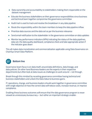 08
Educate the business stakeholders on their governance responsibilities since business
and technical team together compromise the governance committee
Audit trail is used to track and resolve the breakdown in any data pipeline
Route the responsibility within the team members to keep the data pipeline inflow
Prioritize data sources and the data set as per the business relevance
Send email notification to the stakeholder in the governance committee on data updates
Monitor key performance indicators (KPIs) indicating the status of the data pipelines,
data set, the data quality dashboard, compliance check and take appropriate action if
the indicator goes down
This all makes data monetization and commercialization applicable using Data Governance on
ChainSys Smart Data Platform.
Bottom line
Governance team focus is on data itself, around data definitions, data lineage, and
data policies. On other hand Business leaders are the experts in their respective
departments but often look at data issues as challenges to work around – not through.
Break through this mindset by recasting governance committee having technical and
business stakeholders and unlock the Data Value to business gains.
IT, operations, change, and business leaders should work together in governance committee
with single objective on how the correct data will reduce costs, increase revenue, or improve
compliance.
Enabling these business outcomes will ensure that the data governance program is never
viewed as unnecessary bureaucracy – but rather an important strategic enabler.
Data ownership and accountability to stakeholders making them responsible on the
dataset management
 