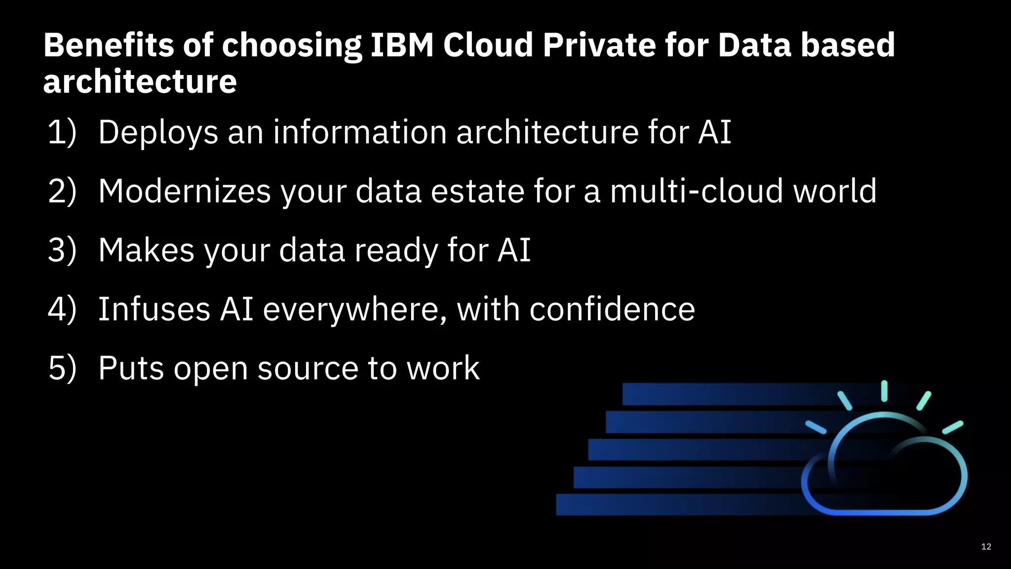 Benefits of choosing IBM Cloud Private for Data based
architecture
1) Deploys an information architecture for AI
2) Modernizes your data estate for a multi-cloud world
3) Makes your data ready for AI
4) Infuses AI everywhere, with confidence
5) Puts open source to work
12
 