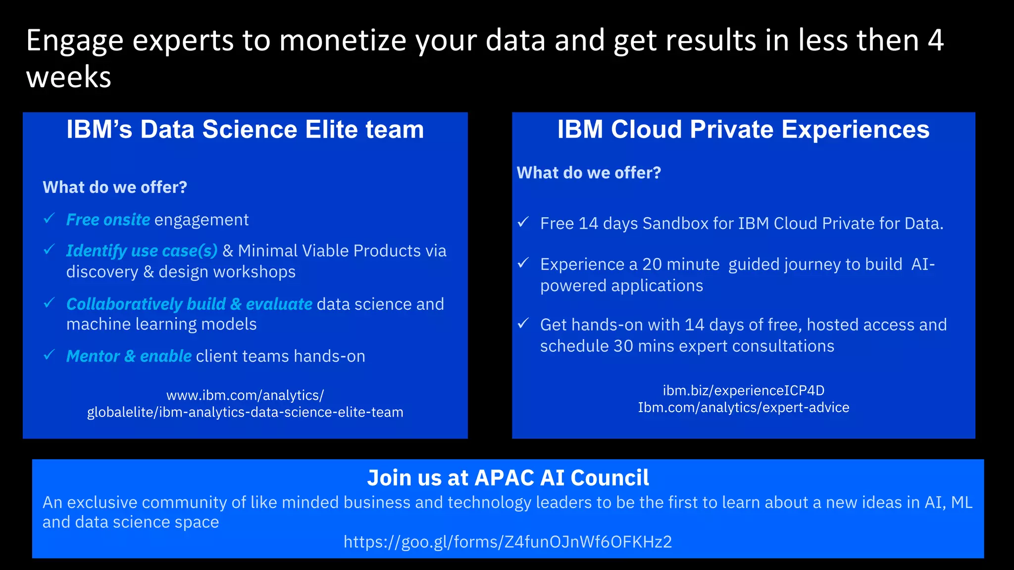 Engage experts to monetize your data and get results in less then 4
weeks
IBM’s Data Science Elite team IBM Cloud Private Experiences
What do we offer?
ü Free 14 days Sandbox for IBM Cloud Private for Data.
ü Experience a 20 minute guided journey to build AI-
powered applications
ü Get hands-on with 14 days of free, hosted access and
schedule 30 mins expert consultations
ibm.biz/experienceICP4D
Ibm.com/analytics/expert-advice
Join us at APAC AI Council
An exclusive community of like minded business and technology leaders to be the first to learn about a new ideas in AI, ML
and data science space
https://goo.gl/forms/Z4funOJnWf6OFKHz2
What do we offer?
ü Free onsite engagement
ü Identify use case(s) & Minimal Viable Products via
discovery & design workshops
ü Collaboratively build & evaluate data science and
machine learning models
ü Mentor & enable client teams hands-on
www.ibm.com/analytics/
globalelite/ibm-analytics-data-science-elite-team
 