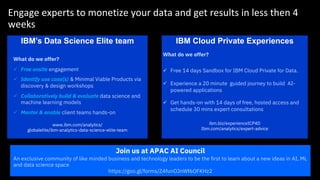 Engage experts to monetize your data and get results in less then 4
weeks
IBM’s Data Science Elite team IBM Cloud Private Experiences
What do we offer?
ü Free 14 days Sandbox for IBM Cloud Private for Data.
ü Experience a 20 minute guided journey to build AI-
powered applications
ü Get hands-on with 14 days of free, hosted access and
schedule 30 mins expert consultations
ibm.biz/experienceICP4D
Ibm.com/analytics/expert-advice
Join us at APAC AI Council
An exclusive community of like minded business and technology leaders to be the first to learn about a new ideas in AI, ML
and data science space
https://goo.gl/forms/Z4funOJnWf6OFKHz2
What do we offer?
ü Free onsite engagement
ü Identify use case(s) & Minimal Viable Products via
discovery & design workshops
ü Collaboratively build & evaluate data science and
machine learning models
ü Mentor & enable client teams hands-on
www.ibm.com/analytics/
globalelite/ibm-analytics-data-science-elite-team
 